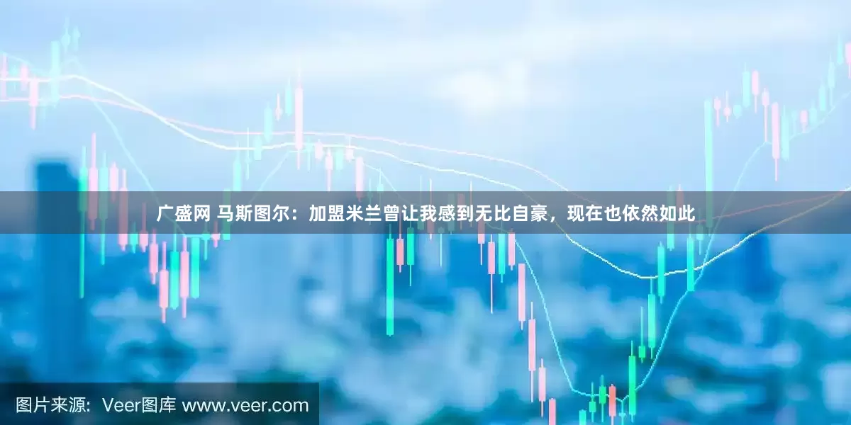 广盛网 马斯图尔：加盟米兰曾让我感到无比自豪，现在也依然如此