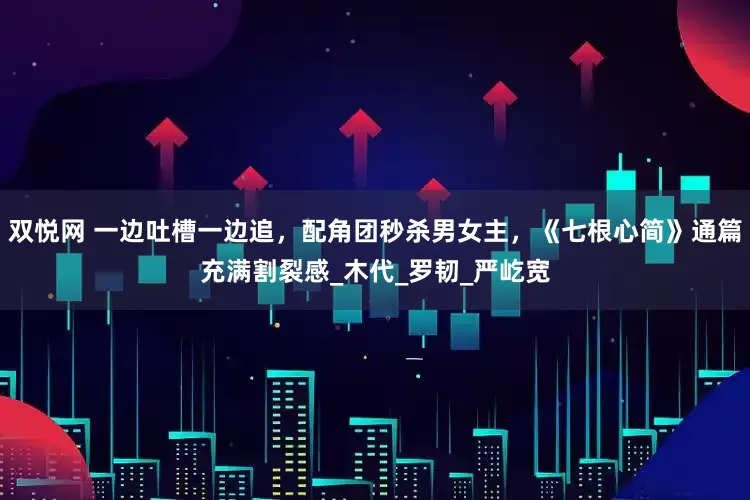 双悦网 一边吐槽一边追，配角团秒杀男女主，《七根心简》通篇充满割裂感_木代_罗韧_严屹宽
