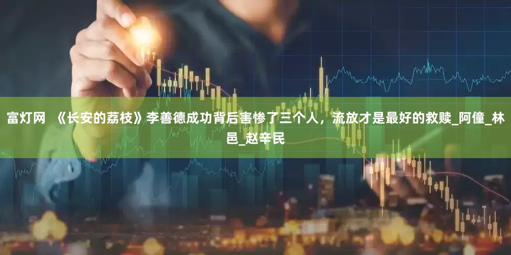 富灯网  《长安的荔枝》李善德成功背后害惨了三个人，流放才是最好的救赎_阿僮_林邑_赵辛民