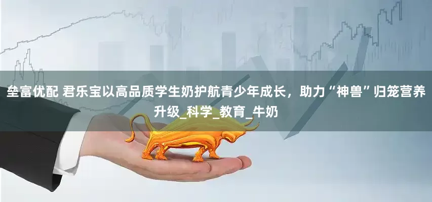 垒富优配 君乐宝以高品质学生奶护航青少年成长，助力“神兽”归笼营养升级_科学_教育_牛奶