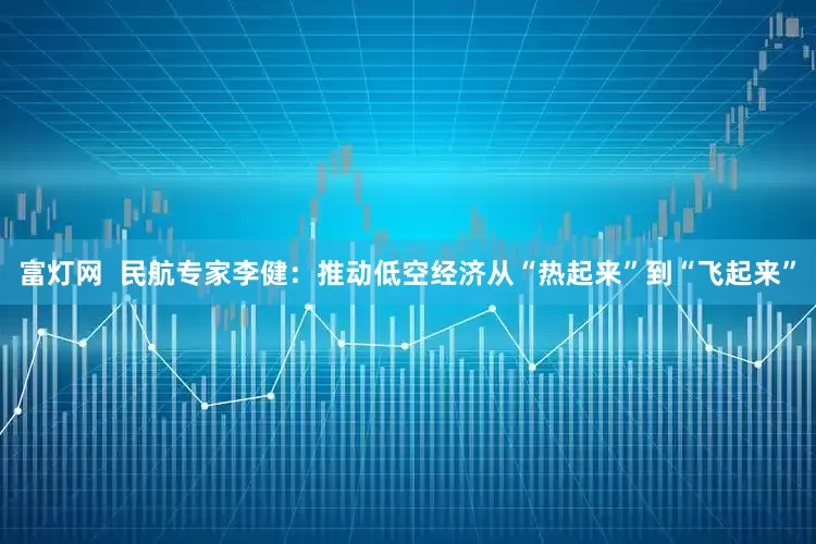 富灯网  民航专家李健：推动低空经济从“热起来”到“飞起来”