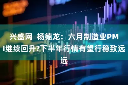 兴盛网  杨德龙：六月制造业PMI继续回升?下半年行情有望行稳致远