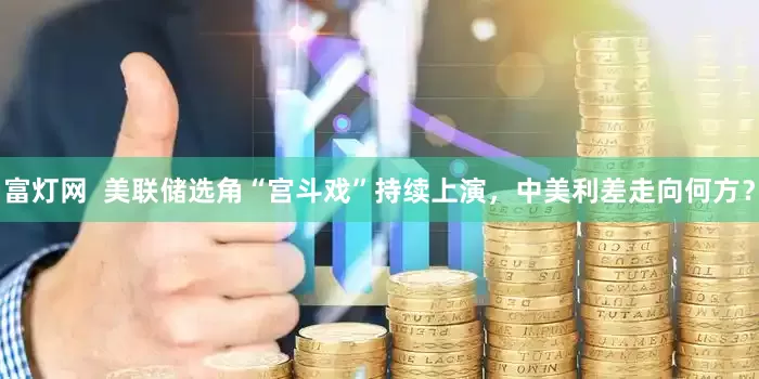 富灯网  美联储选角“宫斗戏”持续上演，中美利差走向何方？