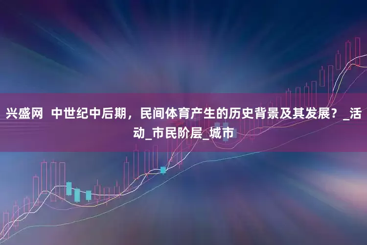 兴盛网  中世纪中后期，民间体育产生的历史背景及其发展？_活动_市民阶层_城市