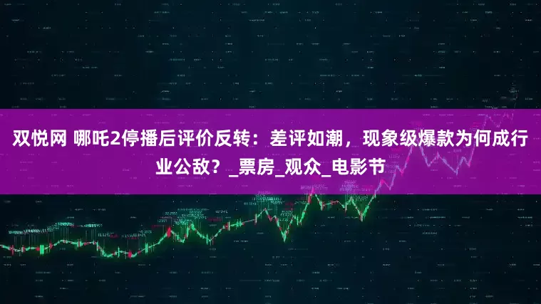 双悦网 哪吒2停播后评价反转：差评如潮，现象级爆款为何成行业公敌？_票房_观众_电影节