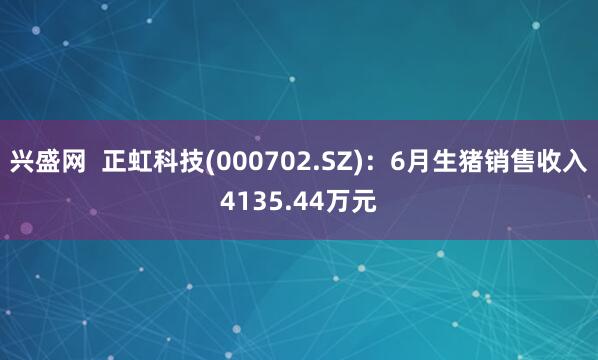 兴盛网  正虹科技(000702.SZ)：6月生猪销售收入4135.44万元