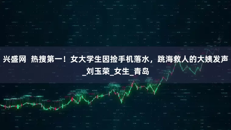 兴盛网  热搜第一！女大学生因捡手机落水，跳海救人的大姨发声_刘玉荣_女生_青岛