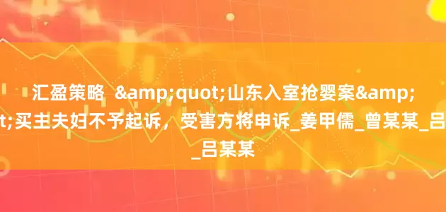 汇盈策略  "山东入室抢婴案"买主夫妇不予起诉，受害方将申诉_姜甲儒_曾某某_吕某某
