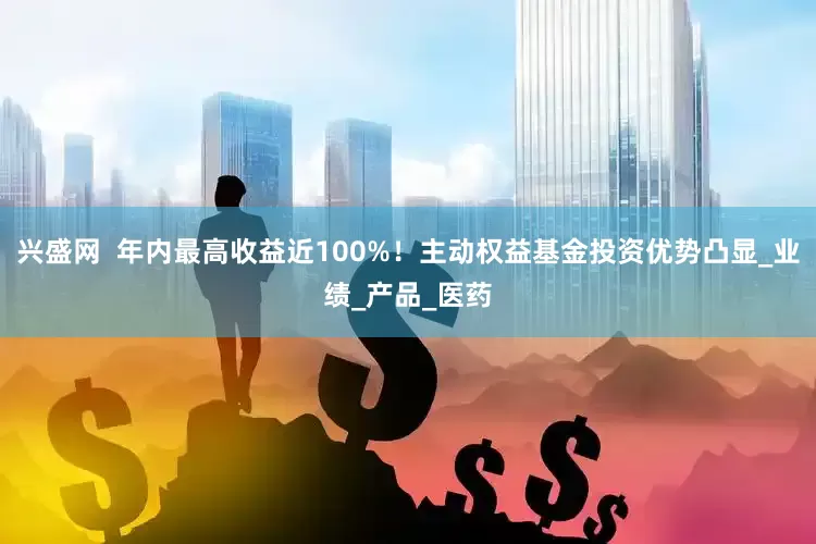 兴盛网  年内最高收益近100%！主动权益基金投资优势凸显_业绩_产品_医药