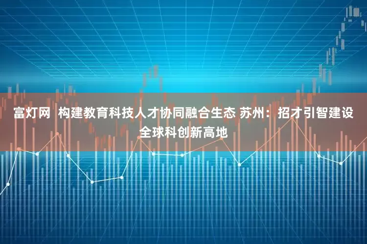 富灯网  构建教育科技人才协同融合生态 苏州：招才引智建设全球科创新高地