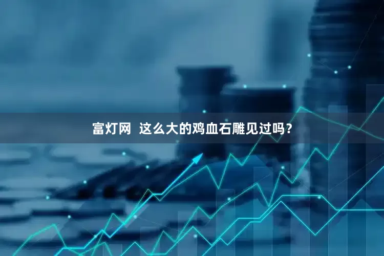 富灯网  这么大的鸡血石雕见过吗？