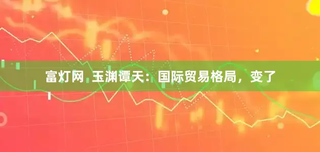 富灯网  玉渊谭天：国际贸易格局，变了
