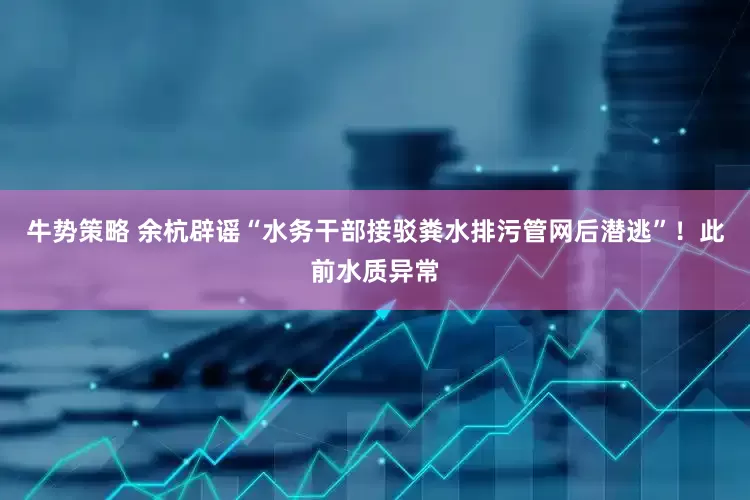牛势策略 余杭辟谣“水务干部接驳粪水排污管网后潜逃”！此前水质异常