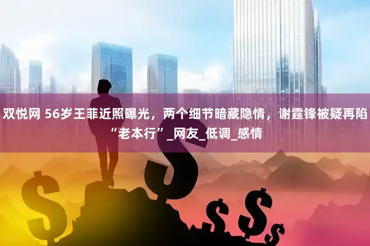 双悦网 56岁王菲近照曝光，两个细节暗藏隐情，谢霆锋被疑再陷“老本行”_网友_低调_感情