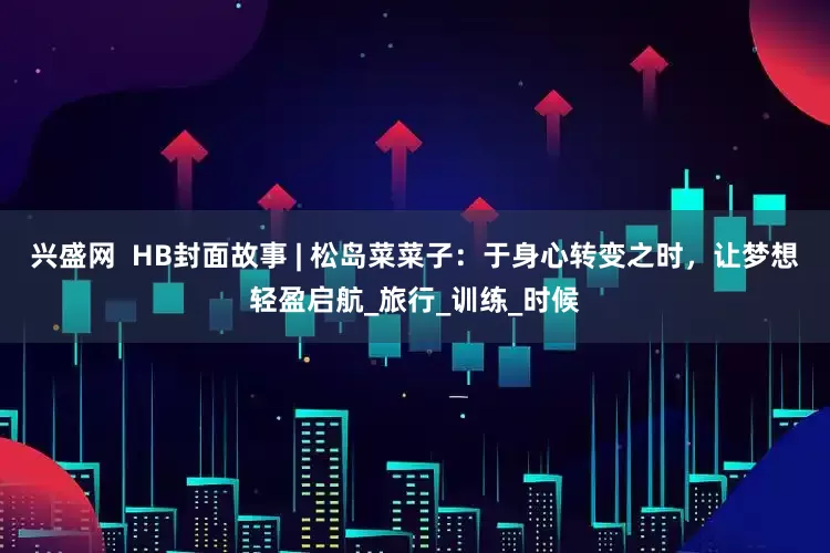 兴盛网  HB封面故事 | 松岛菜菜子：于身心转变之时，让梦想轻盈启航_旅行_训练_时候