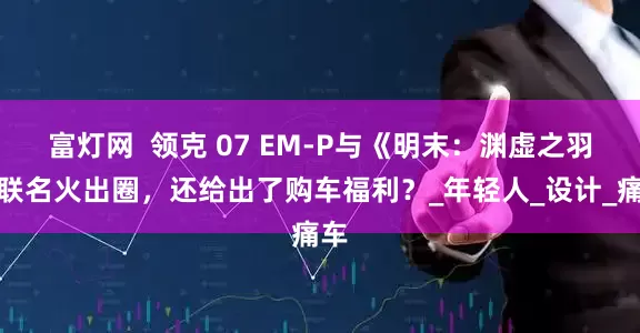 富灯网  领克 07 EM-P与《明末：渊虚之羽》联名火出圈，还给出了购车福利？_年轻人_设计_痛车