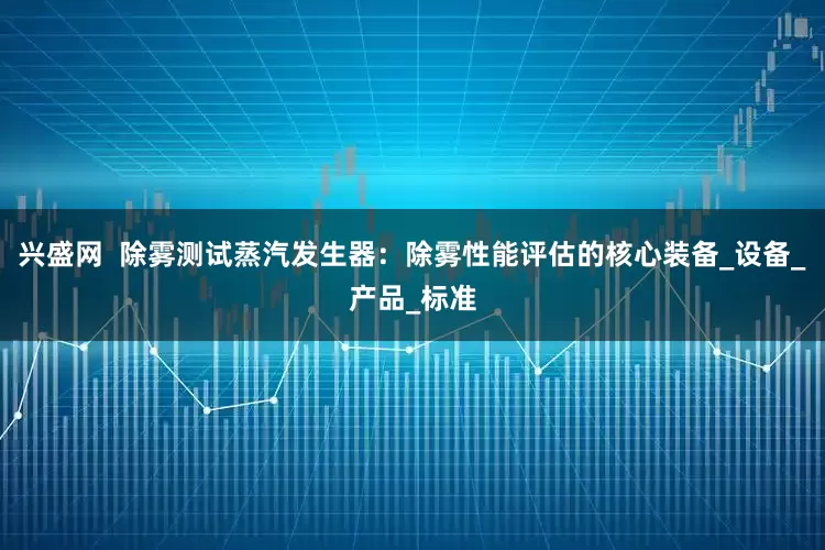 兴盛网  除雾测试蒸汽发生器：除雾性能评估的核心装备_设备_产品_标准