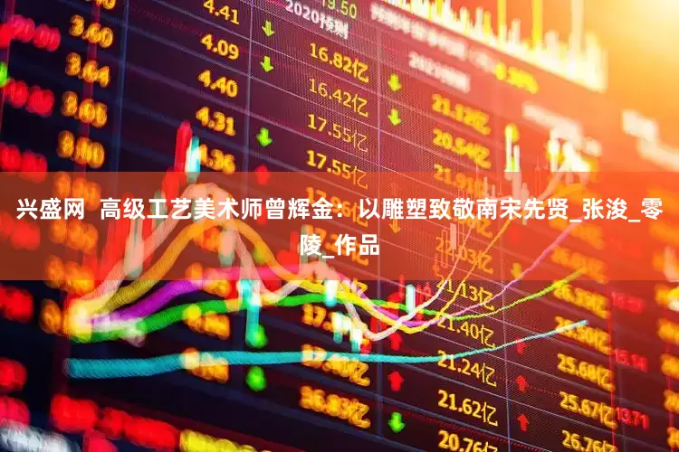 兴盛网  高级工艺美术师曾辉金：以雕塑致敬南宋先贤_张浚_零陵_作品