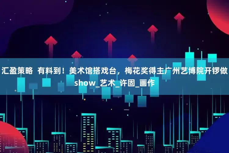汇盈策略  有料到！美术馆搭戏台，梅花奖得主广州艺博院开锣做show_艺术_许固_画作
