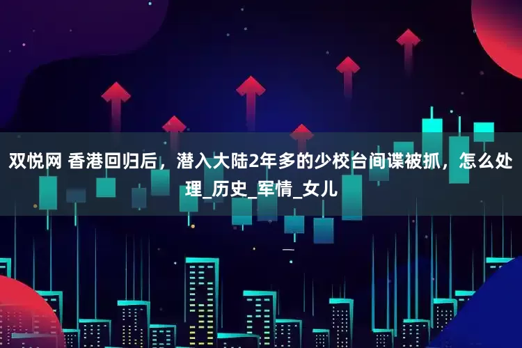 双悦网 香港回归后，潜入大陆2年多的少校台间谍被抓，怎么处理_历史_军情_女儿