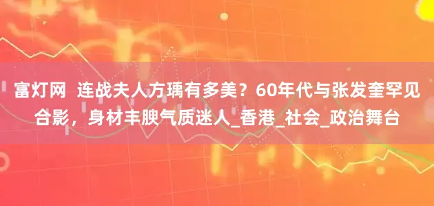 富灯网 连战夫人方瑀有多美?60年代与张发奎罕见合影,身材丰腴气质迷人_香港_社会_政治舞台