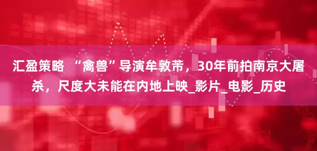汇盈策略  “禽兽”导演牟敦芾，30年前拍南京大屠杀，尺度大未能在内地上映_影片_电影_历史
