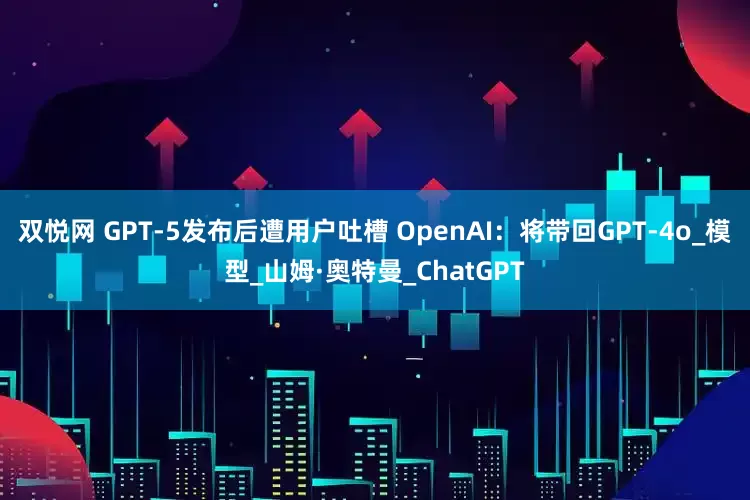 双悦网 GPT-5发布后遭用户吐槽 OpenAI：将带回GPT-4o_模型_山姆·奥特曼_ChatGPT