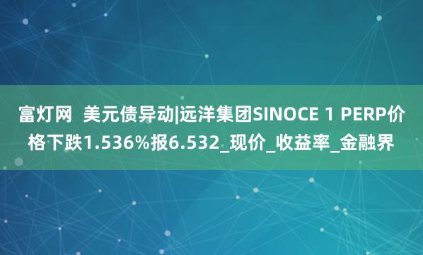 富灯网  美元债异动|远洋集团SINOCE 1 PERP价格下跌1.536%报6.532_现价_收益率_金融界