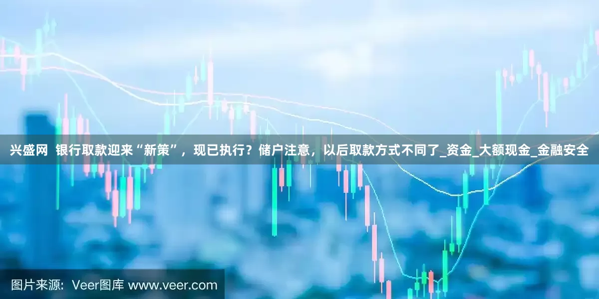 兴盛网  银行取款迎来“新策”，现已执行？储户注意，以后取款方式不同了_资金_大额现金_金融安全