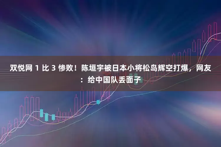 双悦网 1 比 3 惨败！陈垣宇被日本小将松岛辉空打爆，网友：给中国队丢面子