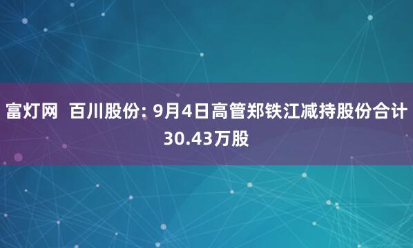 富灯网  百川股份: 9月4日高管郑铁江减持股份合计30.43万股