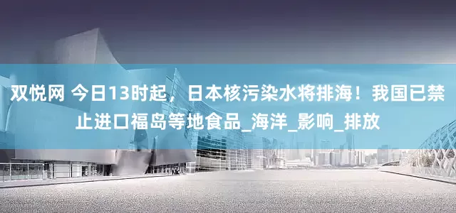 双悦网 今日13时起，日本核污染水将排海！我国已禁止进口福岛等地食品_海洋_影响_排放