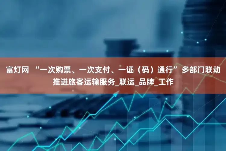 富灯网  “一次购票、一次支付、一证（码）通行” 多部门联动推进旅客运输服务_联运_品牌_工作