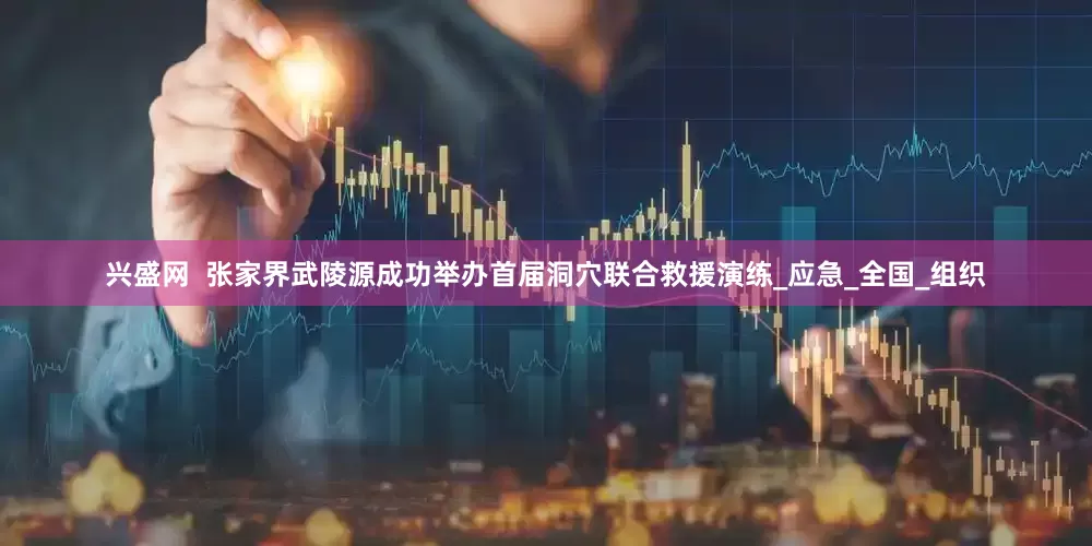 兴盛网  张家界武陵源成功举办首届洞穴联合救援演练_应急_全国_组织