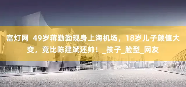 富灯网  49岁蒋勤勤现身上海机场，18岁儿子颜值大变，竟比陈建斌还帅！_孩子_脸型_网友