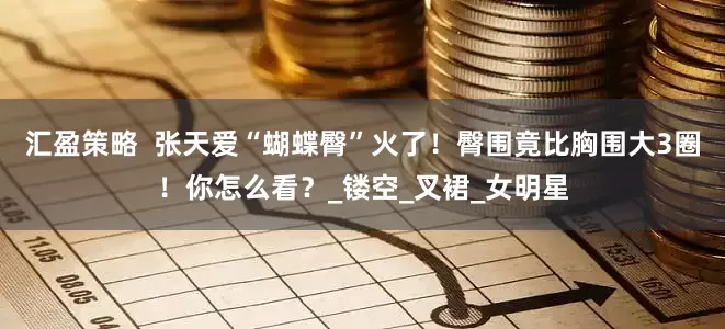 汇盈策略  张天爱“蝴蝶臀”火了！臀围竟比胸围大3圈！你怎么看？_镂空_叉裙_女明星