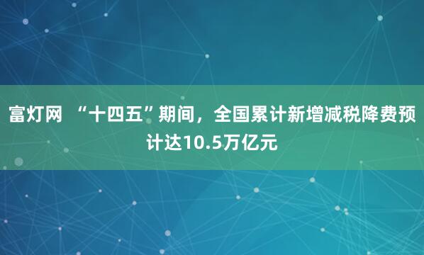 富灯网  “十四五”期间，全国累计新增减税降费预计达10.5万亿元