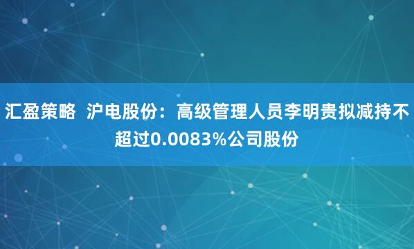 汇盈策略  沪电股份：高级管理人员李明贵拟减持不超过0.0083%公司股份