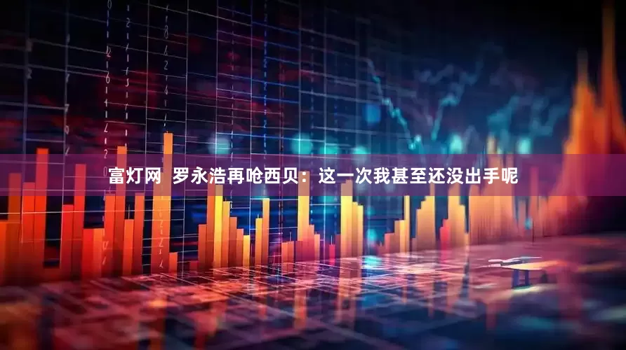 富灯网  罗永浩再呛西贝：这一次我甚至还没出手呢
