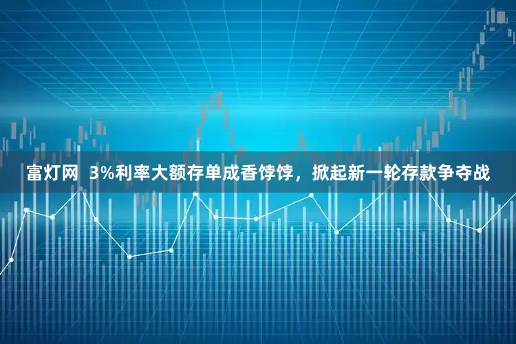 富灯网  3%利率大额存单成香饽饽，掀起新一轮存款争夺战