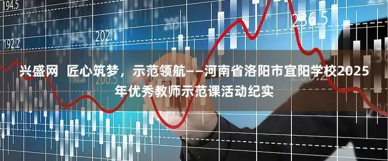 兴盛网  匠心筑梦，示范领航——河南省洛阳市宜阳学校2025年优秀教师示范课活动纪实
