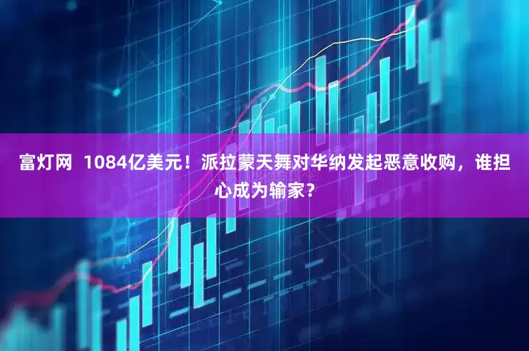 富灯网  1084亿美元！派拉蒙天舞对华纳发起恶意收购，谁担心成为输家？