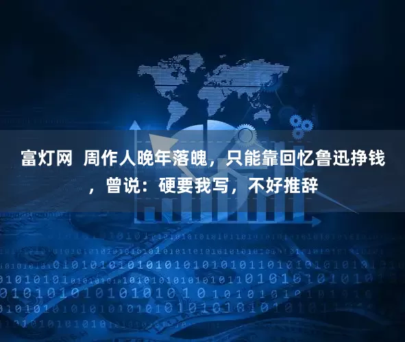 富灯网  周作人晚年落魄，只能靠回忆鲁迅挣钱，曾说：硬要我写，不好推辞