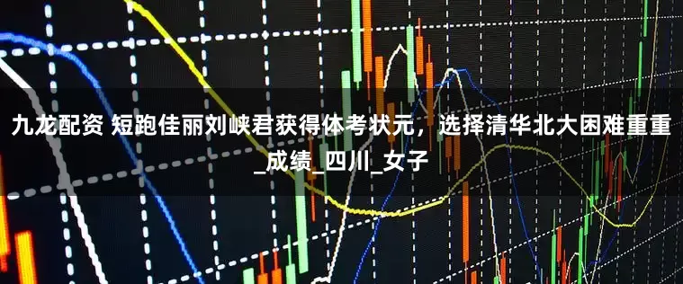 九龙配资 短跑佳丽刘峡君获得体考状元，选择清华北大困难重重_成绩_四川_女子