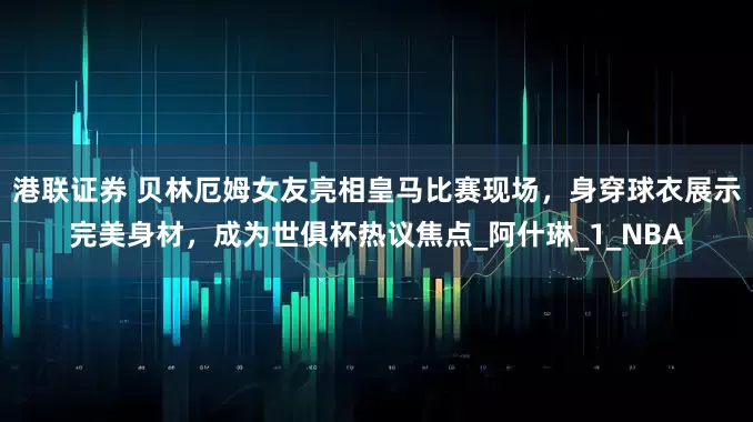 港联证券 贝林厄姆女友亮相皇马比赛现场，身穿球衣展示完美身材，成为世俱杯热议焦点_阿什琳_1_NBA