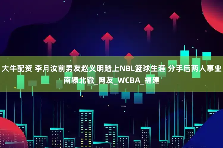 大牛配资 李月汝前男友赵义明踏上NBL篮球生涯 分手后两人事业南辕北辙_网友_WCBA_福建