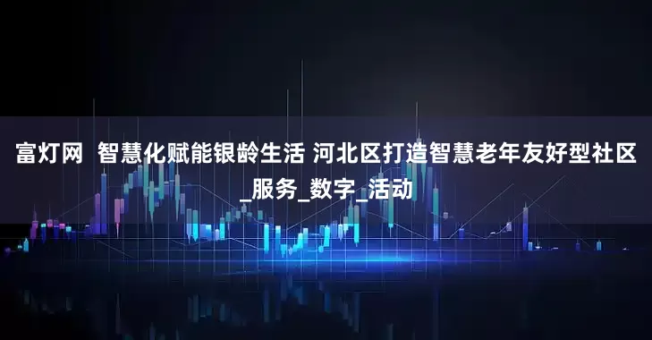 富灯网  智慧化赋能银龄生活 河北区打造智慧老年友好型社区_服务_数字_活动