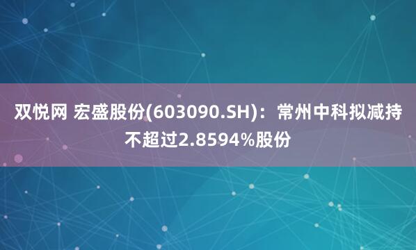 双悦网 宏盛股份(603090.SH)：常州中科拟减持不超过2.8594%股份