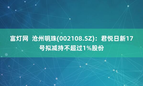 富灯网  沧州明珠(002108.SZ)：君悦日新17号拟减持不超过1%股份