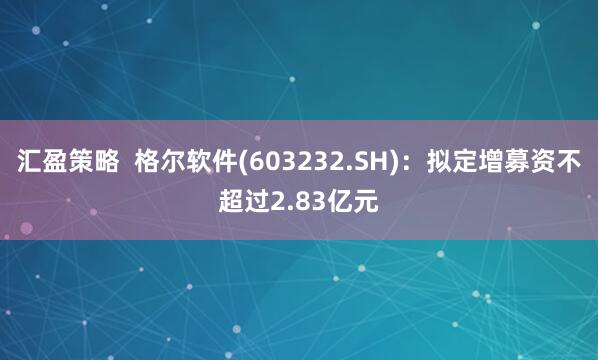 汇盈策略  格尔软件(603232.SH)：拟定增募资不超过2.83亿元